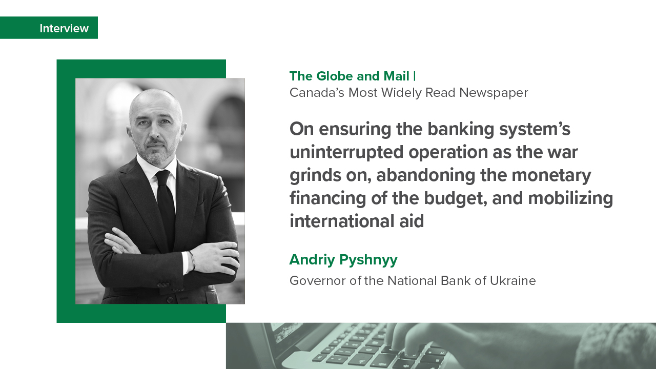 Andriy Pyshnyy’s interview with The Globe and Mail on ensuring the banking system’s uninterrupted operation as the war grinds on, abandoning the monetary financing of the budget, and mobilizing international aid